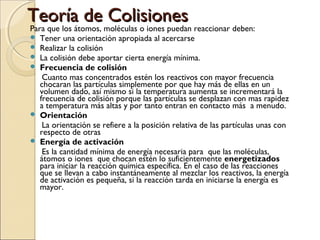 Teoría de Colisiones
Para que los átomos, moléculas o iones puedan reaccionar deben:









Tener una orientación apropiada al acercarse
Realizar la colisión
La colisión debe aportar cierta energía mínima.
Frecuencia de colisión
Cuanto mas concentrados estén los reactivos con mayor frecuencia
chocaran las partículas simplemente por que hay más de ellas en un
volumen dado, así mismo si la temperatura aumenta se incrementará la
frecuencia de colisión porque las partículas se desplazan con mas rapidez
a temperatura más altas y por tanto entran en contacto más a menudo.
Orientación
La orientación se refiere a la posición relativa de las partículas unas con
respecto de otras
Energía de activación
Es la cantidad mínima de energía necesaria para que las moléculas,
átomos o iones que chocan estén lo suficientemente energetizados
para iniciar la reacción química específica. En el caso de las reacciones
que se llevan a cabo instantáneamente al mezclar los reactivos, la energía
de activación es pequeña, si la reacción tarda en iniciarse la energía es
mayor.

 