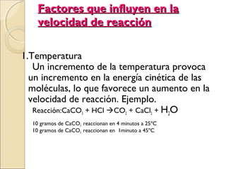 Factores que influyen en la
velocidad de reacción
1.Temperatura
Un incremento de la temperatura provoca
un incremento en la energía cinética de las
moléculas, lo que favorece un aumento en la
velocidad de reacción. Ejemplo.
Reacción:CaCO3 + HCl CO2 + CaCl2 + H2O
10 gramos de CaCO3 reaccionan en 4 minutos a 25ºC
10 gramos de CaCO3 reaccionan en 1minuto a 45ºC

 