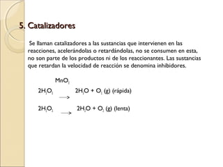 5. Catalizadores
Se llaman catalizadores a las sustancias que intervienen en las
reacciones, acelerándolas o retardándolas, no se consumen en esta,
no son parte de los productos ni de los reaccionantes. Las sustancias
que retardan la velocidad de reacción se denomina inhibidores.
MnO2
2H2O2

2H2O + O2 (g) (rápida)

2H2O2

2H2O + O2 (g) (lenta)

 