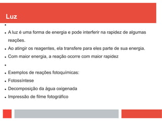 Luz

 A luz é uma forma de energia e pode interferir na rapidez de algumas
reações.
 Ao atingir os reagentes, ela transfere para eles parte de sua energia.
 Com maior energia, a reação ocorre com maior rapidez

 Exemplos de reações fotoquímicas:
 Fotossíntese
 Decomposição da água oxigenada
 Impressão de filme fotográfico
 