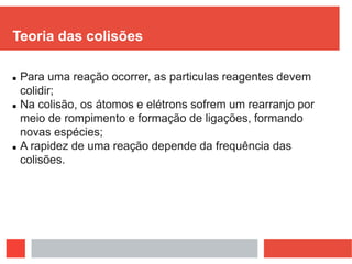 Teoria das colisões
 Para uma reação ocorrer, as particulas reagentes devem
colidir;
 Na colisão, os átomos e elétrons sofrem um rearranjo por
meio de rompimento e formação de ligações, formando
novas espécies;
 A rapidez de uma reação depende da frequência das
colisões.
 
