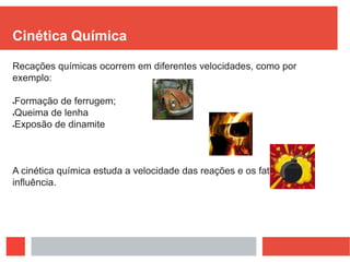 Cinética Química
Recações químicas ocorrem em diferentes velocidades, como por
exemplo:
Formação de ferrugem;
Queima de lenha
Exposão de dinamite
A cinética química estuda a velocidade das reações e os fatores de
influência.
 