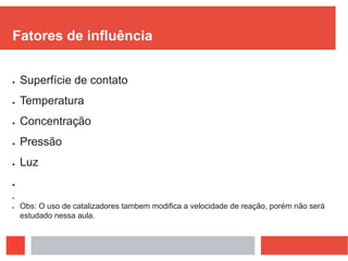 Fatores de influência
 Superfície de contato
 Temperatura
 Concentração
 Pressão
 Luz


 Obs: O uso de catalizadores tambem modifica a velocidade de reação, porém não será
estudado nessa aula.
 