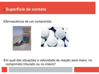  Superfície de contato
Efervescência de um comprimido
Em qual das situações a velocidade de reação será maior, no
comprimido triturado ou no inteiro?
 