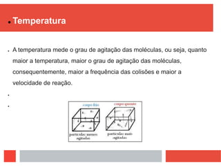  Temperatura
 A temperatura mede o grau de agitação das moléculas, ou seja, quanto
maior a temperatura, maior o grau de agitação das moléculas,
consequentemente, maior a frequência das colisões e maior a
velocidade de reação.


 