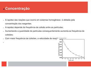  Concentração
 A rapidez das reações que ocorre em sistemas homogêneos é afetada pela
concentração dos reagentes.
 A rapidez depende da frequência de colisão entre as partículas;
 Aumentando a quantidade de partículas consequentemente aumenta-se frequência de
colisões;
 Com maior frequência de colisões, a velocidade de reação é maior.

 