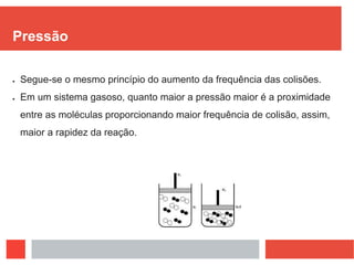 Pressão
 Segue-se o mesmo princípio do aumento da frequência das colisões.
 Em um sistema gasoso, quanto maior a pressão maior é a proximidade
entre as moléculas proporcionando maior frequência de colisão, assim,
maior a rapidez da reação.
 