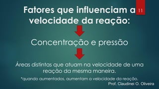 Fatores que influenciam a
velocidade da reação:
Concentração e pressão
Áreas distintas que atuam na velocidade de uma
reação da mesma maneira.
*quando aumentados, aumentam a velocidade da reação.
11
Prof. Claudinei O. Oliveira
 