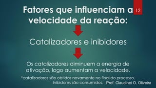 Fatores que influenciam a
velocidade da reação:
Catalizadores e inibidores
Os catalizadores diminuem a energia de
ativação, logo aumentam a velocidade.
*catalizadores são obtidos novamente no final do processo.
Inibidores são consumidos.
12
Prof. Claudinei O. Oliveira
 