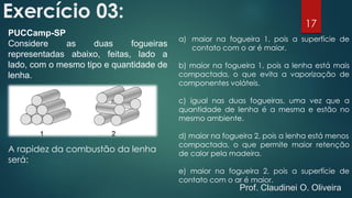 Exercício 03:
PUCCamp-SP
Considere as duas fogueiras
representadas abaixo, feitas, lado a
lado, com o mesmo tipo e quantidade de
lenha.
A rapidez da combustão da lenha
será:
a) maior na fogueira 1, pois a superfície de
contato com o ar é maior.
b) maior na fogueira 1, pois a lenha está mais
compactada, o que evita a vaporização de
componentes voláteis.
c) igual nas duas fogueiras, uma vez que a
quantidade de lenha é a mesma e estão no
mesmo ambiente.
d) maior na fogueira 2, pois a lenha está menos
compactada, o que permite maior retenção
de calor pela madeira.
e) maior na fogueira 2, pois a superfície de
contato com o ar é maior.
17
Prof. Claudinei O. Oliveira
 