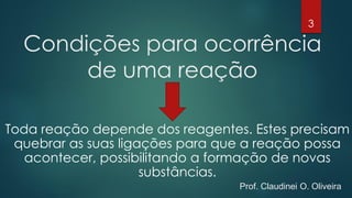 Condições para ocorrência
de uma reação
Toda reação depende dos reagentes. Estes precisam
quebrar as suas ligações para que a reação possa
acontecer, possibilitando a formação de novas
substâncias.
3
Prof. Claudinei O. Oliveira
 
