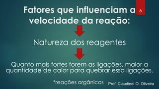 Fatores que influenciam a
velocidade da reação:
Natureza dos reagentes
Quanto mais fortes forem as ligações, maior a
quantidade de calor para quebrar essa ligações.
*reações orgânicas
6
Prof. Claudinei O. Oliveira
 