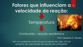 Fatores que influenciam a
velocidade da reação:
Temperatura
Combustão – reação exotérmica
*em um ambiente onde há pouca perda de calor, há um
aumento da velocidade de reação de combustão.
9
Prof. Claudinei O. Oliveira
 