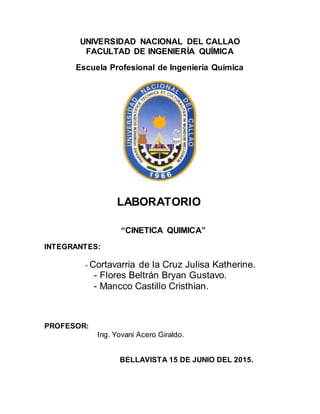 UNIVERSIDAD NACIONAL DEL CALLAO
FACULTAD DE INGENIERÍA QUÍMICA
Escuela Profesional de Ingeniería Química
LABORATORIO
“CINETICA QUIMICA”
INTEGRANTES:
- Cortavarria de la Cruz Julisa Katherine.
- Flores Beltrán Bryan Gustavo.
- Mancco Castillo Cristhian.
PROFESOR:
Ing. Yovani Acero Giraldo.
BELLAVISTA 15 DE JUNIO DEL 2015.
 