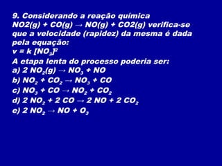9. Considerando a reação química
NO2(g) + CO(g) → NO(g) + CO2(g) verifica-se
que a velocidade (rapidez) da mesma é dada
pela equação:
v = k [NO2]2
A etapa lenta do processo poderia ser:
a) 2 NO2(g) → NO3 + NO
b) NO2 + CO2 → NO3 + CO
c) NO3 + CO → NO2 + CO2
d) 2 NO2 + 2 CO → 2 NO + 2 CO2
e) 2 NO2 → NO + O3
 