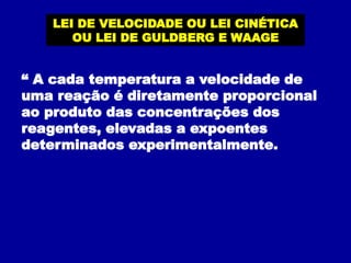 LEI DE VELOCIDADE OU LEI CINÉTICA
OU LEI DE GULDBERG E WAAGE
“ A cada temperatura a velocidade de
uma reação é diretamente proporcional
ao produto das concentrações dos
reagentes, elevadas a expoentes
determinados experimentalmente.
 