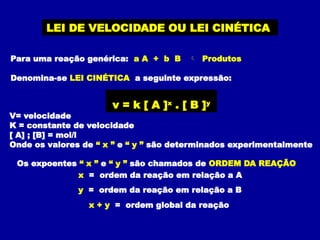LEI DE VELOCIDADE OU LEI CINÉTICA
Para uma reação genérica: a A + b B  Produtos
Denomina-se LEI CINÉTICA a seguinte expressão:
v = k [ A ]x
. [ B ]y
V= velocidade
K = constante de velocidade
[ A] ; [B] = mol/l
Onde os valores de “ x ” e “ y ” são determinados experimentalmente
Os expoentes “ x ” e “ y ” são chamados de ORDEM DA REAÇÃO
x = ordem da reação em relação a A
y = ordem da reação em relação a B
x + y = ordem global da reação
 