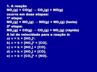1. A reação
NO2(g) + CO(g) → CO2(g) + NO(g)
ocorre em duas etapas:
1ª etapa:
NO2(g) + NO2(g) → NO(g) + NO3(g) (lenta)
2ª etapa:
NO2(g) + CO(g) → CO2(g) + NO2(g) (rápida)
A lei de velocidade para a reação é:
a) v = k × [NO2]2
.
b) v = k × [NO2]2
× [CO].
c) v = k × [NO3] × [CO].
d) v = k × [NO2] × [CO].
e) v = k × [CO2]2
× [NO].
 