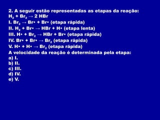 2. A seguir estão representadas as etapas da reação:
H2 + Br2 → 2 HBr
I. Br2 → Br• + Br• (etapa rápida)
II. H2 + Br• → HBr + H• (etapa lenta)
III. H• + Br2 → HBr + Br• (etapa rápida)
IV. Br• + Br• → Br2 (etapa rápida)
V. H• + H• → Br2 (etapa rápida)
A velocidade da reação é determinada pela etapa:
a) I.
b) II.
c) III.
d) IV.
e) V.
 