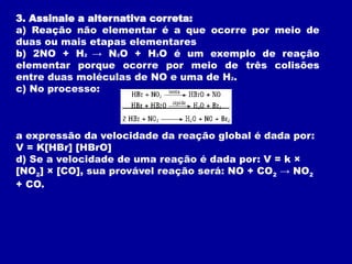 3. Assinale a alternativa correta:
a) Reação não elementar é a que ocorre por meio de
duas ou mais etapas elementares
b) 2NO + H2 → N2O + H2O é um exemplo de reação
elementar porque ocorre por meio de três colisões
entre duas moléculas de NO e uma de H2.
c) No processo:
a expressão da velocidade da reação global é dada por:
V = K[HBr] [HBrO]
d) Se a velocidade de uma reação é dada por: V = k ×
[NO2] × [CO], sua provável reação será: NO + CO2 → NO2
+ CO.
 