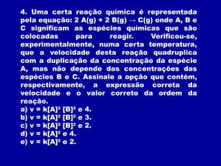 4. Uma certa reação química é representada
pela equação: 2 A(g) + 2 B(g) → C(g) onde A, B e
C significam as espécies químicas que são
colocadas para reagir. Verificou-se,
experimentalmente, numa certa temperatura,
que a velocidade desta reação quadruplica
com a duplicação da concentração da espécie
A, mas não depende das concentrações das
espécies B e C. Assinale a opção que contém,
respectivamente, a expressão correta da
velocidade e o valor correto da ordem da
reação.
a) v = k[A]2
[B]2
e 4.
b) v = k[A]2
[B]2
e 3.
c) v = k[A]2
[B]2
e 2.
d) v = k[A]2
e 4.
e) v = k[A]2
e 2.
 
