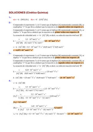 SOLUCIONES (Cinética Química)
1.-
      a) v = k · [NO]·[O3]     b) v = k’ · [CO]2·[O2]
2.-
      Comparando el experimento 1 y el 2 vemos que al duplicar [A] manteniendo constante [B], se
      cuadruplica “v” lo que lleva a deducir que la reacción es de segundo orden con respecto a A.
      Comparando el experimento 1 y el 3 vemos que al triplicar [B] manteniendo constante [A], se
      triplica “v” lo que lleva a deducir que la reacción es de primer orden con respecto a B.
      La ecuación de velocidad será: v = k · [A]2·[B], es decir, su orden de reacción total será “3”.

             v       5,5 · 10-6 mol·l–1·s–1
      k = –––––– = –––––––––––––––––––– = 5,5 · 10-3 mol–2·l2·s–1
          [A]2·[B] (0,1 mol·l–1)2·0,1 mol·l–1

      v = k · [A]2·[B] = 5,5 · 10-3 mol–2·l2·s–1·(0,05 mol·l–1)2·0,05 mol·l–1
      v = 6,875 ·10–6 mol·l–1·s–1
3.-
      Comparando el experimento 1 y el 2 vemos que al duplicar [B] manteniendo constante [A], se
      duplica “v” lo que lleva a deducir que la reacción es de primer orden con respecto a B.
      Comparando el experimento 3 y el 4 vemos que al duplicar [A] manteniendo constante [B], se
      cuadruplica “v” lo que lleva a deducir que la reacción es de segundo orden con respecto a A.
      La ecuación de velocidad será: v = k · [A] 2·[B], es decir, su orden de reacción total será “3”.

             v       0,25 ·10–4 mol·l–1·s–1
      k = –––––– = –––––––––––––––––––––– –1 125 mol–2·l2·s–1
                                               =
          [A]2·[B] (0,01 mol·l–1)2·0,002 mol·l

      k · [A]2·[B] = 125 mol–2·l2·s–1·(0,04 mol·l–1)2·0,05 mol·l–1 = 1,0 ·10–2 mol·l–1·s–1
4.-
      v = k · [A]2·[B]

             v1      5,5 ·10–6 mol·l–1·s–1
      k = –––––––– = –––––––––––––––––– = 5,5 ·10–3 mol–2·l2·s–1
          [A1]2·[B1] (0,1 mol·l–1)2·0,1 mol·l–1

              v2           2,2 · 10-5 mol·l–1·s–1
      [A2] = ––––– = –––––––––––––––––––––––– = 0,04 mol2·l–2
          2

            k ·[B2] 5,5 ·10–3 mol–2·l2·s–1 · 0,1 mol·l–1

      [A2] = 0,2 mol·l–1

               v3          1,65 · 10-5 mol·l–1·s–1
      [B3] = –––––– = –––––––––––––––––––––––––––– 2 0,3 mol·l–1
                                                            =
            k ·[A3]2 5,5 ·10–3 mol–2·l2·s–1 · (0,1 mol·l–1)

      v4 = k · [A4]2·[B4] = 5,5 ·10–3 mol–2·l2·s–1 ·(0,1 mol·l–1)2 · 0,6 mol·l–1 = 3,3 ·10–5 mol·l–1·s–1
 