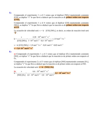 5.-
      Comparando el experimento 1 y el 2 vemos que al duplicar [NO2] manteniendo constante
      [CO], se duplica “v” lo que lleva a deducir que la reacción es de primer orden con respecto
      al NO2.
      Comparando el experimento 1 y el 4 vemos que al duplicar [CO] manteniendo constante
      [NO2], se duplica “v” lo que lleva a deducir que la reacción es de primer orden con respecto
      al CO.
      La ecuación de velocidad será: v = k · [CO]·[NO 2], es decir, su orden de reacción total será
      “2”.

              v            2,28 · 10-8 mol·l–1·s–1
      k = ––––––––– = –––––––––––––––––––––––– = 1,9 mol–1·l·s–1
          [CO]·[NO2] 3 ·10-4 mol·l–1 · 0,4 ·10-4 mol·l–1

      v = k·[CO]·[NO2] = 1,9 mol–1·l·s–1 · 0,01 mol·l–1 ·0,02 mol·l–1
      v = 3,8 ·10–4 mol·l–1·s–1
6.-
      a) Comparando el experimento 1 y el 2 vemos que al triplicar [O 3] manteniendo constante
      [NO], se triplica “v” lo que lleva a deducir que la reacción es de primer orden con respecto al
      O3.
      Comparando el experimento 2 y el 3 vemos que al triplicar [NO] manteniendo constante [O 3],
      se triplica “v” lo que lleva a deducir que la reacción es de primer orden con respecto al NO.
      La ecuación de velocidad será: v = k · [NO]·[ O3].

      b)      v             6,6 · 10-5 mol·l–1·s–1
      k = –––––––– = –––––––––––––––––––––––––– = 2,2 · 107 mol–1·l·s–1
          [NO]·[O3] 1,0 · 10-6 mol·l–1 · 3,0 · 10-6 mol·l–1
 