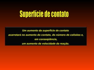 Um aumento da superfície de contato
acarretará no aumento do contato, do número de colisões e,
                    em conseqüência,
          um aumento da velocidade da reação.
 