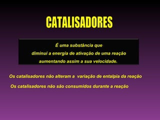 É uma substância que
          diminui a energia de ativação de uma reação
             aumentando assim a sua velocidade.


Os catalisadores não alteram a variação de entalpia da reação

Os catalisadores não são consumidos durante a reação
 