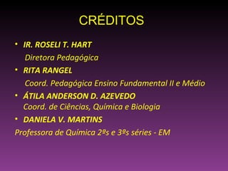 CRÉDITOS
• IR. ROSELI T. HART
   Diretora Pedagógica
• RITA RANGEL
   Coord. Pedagógica Ensino Fundamental II e Médio
• ÁTILA ANDERSON D. AZEVEDO
  Coord. de Ciências, Química e Biologia
• DANIELA V. MARTINS
Professora de Química 2ªs e 3ªs séries - EM
 