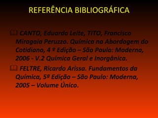 REFERÊNCIA BIBLIOGRÁFICA

 CANTO, Eduardo Leite, TITO, Francisco
 Miragaia Peruzzo. Química na Abordagem do
 Cotidiano, 4 ª Edição – São Paulo: Moderna,
 2006 - V.2 Química Geral e Inorgânica.
 FELTRE, Ricardo Arissa. Fundamentos da
 Química, 5ª Edição – São Paulo: Moderna,
 2005 – Volume Único.
 