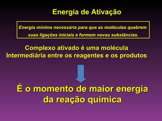 Energia de Ativação

    Energia mínima necessária para que as moléculas quebrem
        suas ligações iniciais e formem novas substâncias.


      Complexo ativado é uma molécula
Intermediária entre os reagentes e os produtos




   É o momento de maior energia
        da reação química
 