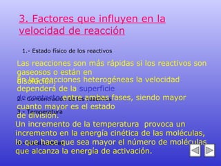 3. Factores que influyen en la velocidad de reacción 1.- Estado físico de los reactivos 2.- Concentración de los reactivos 3.- Temperatura 4.- Catalizadores Las reacciones son más rápidas si los reactivos son gaseosos o están en  disolución.  En las reacciones heterogéneas la velocidad dependerá de la  superficie  de contacto  entre ambas fases, siendo mayor cuanto mayor es el estado  de división. Un incremento de la temperatura  provoca un incremento en la energía cinética de las moléculas,  lo que hace que sea mayor el número de moléculas que alcanza la energía de activación.   