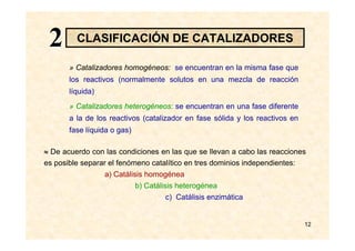 12
» Catalizadores homogéneos: se encuentran en la misma fase que
los reactivos (normalmente solutos en una mezcla de reacción
líquida)
» Catalizadores heterogéneos: se encuentran en una fase diferente
a la de los reactivos (catalizador en fase sólida y los reactivos en
fase líquida o gas)
≈ De acuerdo con las condiciones en las que se llevan a cabo las reacciones
es posible separar el fenómeno catalítico en tres dominios independientes:
a) Catálisis homogénea
b) Catálisis heterogénea
c) Catálisis enzimática
CLASIFICACIÓN DE CATALIZADORES22
 
