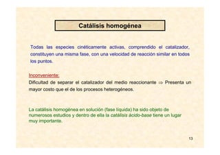 13
Todas las especies cinéticamente activas, comprendido el catalizador,
constituyen una misma fase, con una velocidad de reacción similar en todos
los puntos.
Inconveniente:
Dificultad de separar el catalizador del medio reaccionante ⇒ Presenta un
mayor costo que el de los procesos heterogéneos.
La catálisis homogénea en solución (fase líquida) ha sido objeto de
numerosos estudios y dentro de ella la catálisis ácido-base tiene un lugar
muy importante.
Catálisis homogénea
 