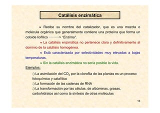 16
≈ Recibe su nombre del catalizador, que es una mezcla o
molécula orgánica que generalmente contiene una proteína que forma un
coloide liofílico ···········> “Enzima”.
≈ La catálisis enzimática no pertenece clara y definitivamente al
dominio de la catálisis homogénea.
≈ Está caracterizada por selectividades muy elevadas a bajas
temperaturas.
≈ Sin la catálisis enzimática no sería posible la vida.
:) La asimilación del CO2 por la clorofila de las plantas es un proceso
fotoquímico y catalítico
:) La formación de las cadenas de RNA
:) La transformación por las células, de albúminas, grasas,
carbohidratos así como la síntesis de otras moléculas
Ejemplos:
Catálisis enzimática
 