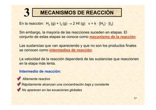17
MECANISMOS DE REACCIÓN
En la reacción: H2 (g) + I2 (g) → 2 HI (g) v = k · [H2] · [I2]
Sin embargo, la mayoría de las reacciones suceden en etapas. El
conjunto de estas etapas se conoce como mecanismo de la reacción.
Las sustancias que van apareciendo y que no son los productos finales
se conocen como intermedios de reacción.
La velocidad de la reacción dependerá de las sustancias que reaccionen
en la etapa más lenta.
Intermedio de reacción:
Altamente reactivo
No aparecen en las ecuaciones globales
Rápidamente alcanzan una concentración baja y constante
33
 