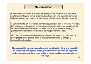 18
Se llama molecularidad al número de moléculas de reactivos que colisionan
simultáneamente para formar el complejo activado en una reacción elemental.
Así hablamos de reacciones unimoleculares, bimoleculares, trimoleculares, etc…
• Generalmente, en reacciones elementales, coincide con el orden de reacción.
Sin embargo, existen casos en los que no coinciden, como las reacciones de
hidrólisis en los que interviene una molécula de agua ya que al ser [H2O]
prácticamente constante la velocidad es independiente de ésta.
•Es raro que una reacción intervengan más de tres moléculas pues es muy
poco probable que chocan entre sí simultáneamente con la energía y
orientación adecuadas.
Molecularidad
Si una reacción es una etapa elemental bimolecular, tiene una ecuación
de velocidad de segundo orden, pero si una ecuación es de segundo
orden no podemos decir nada sobre la molecularidad, pues puede ser
compleja.
 
