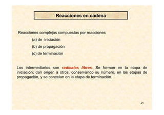 24
Reacciones complejas compuestas por reacciones
(a) de iniciación
(b) de propagación
(c) de terminación
Los intermediarios son radicales libres. Se forman en la etapa de
iniciación; dan origen a otros, conservando su número, en las etapas de
propagación, y se cancelan en la etapa de terminación.
Reacciones en cadena
 