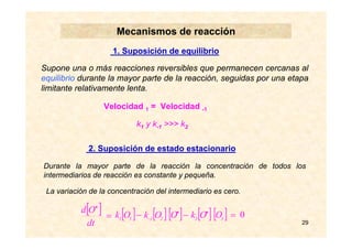 29
Mecanismos de reacción
1. Suposición de equilibrio
Supone una o más reacciones reversibles que permanecen cercanas al
equilibrio durante la mayor parte de la reacción, seguidas por una etapa
limitante relativamente lenta.
Velocidad 1 = Velocidad -1
k1 y k-1 >>> k2
2. Suposición de estado estacionario
Durante la mayor parte de la reacción la concentración de todos los
intermediarios de reacción es constante y pequeña.
La variación de la concentración del intermediario es cero.
[ ] [ ][ ] [ ][ ] =−− ••
− 322131 OOkOOkOk
[ ] =
•
dt
Od
0
 