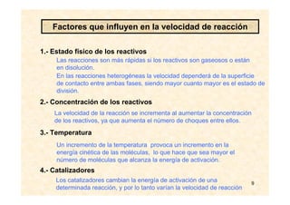 9
1.- Estado físico de los reactivos
2.- Concentración de los reactivos
3.- Temperatura
4.- Catalizadores
Las reacciones son más rápidas si los reactivos son gaseosos o están
en disolución.
En las reacciones heterogéneas la velocidad dependerá de la superficie
de contacto entre ambas fases, siendo mayor cuanto mayor es el estado de
división.
Un incremento de la temperatura provoca un incremento en la
energía cinética de las moléculas, lo que hace que sea mayor el
número de moléculas que alcanza la energía de activación.
Factores que influyen en la velocidad de reacción
La velocidad de la reacción se incrementa al aumentar la concentración
de los reactivos, ya que aumenta el número de choques entre ellos.
Los catalizadores cambian la energía de activación de una
determinada reacción, y por lo tanto varían la velocidad de reacción
 