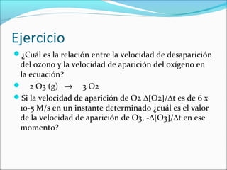Ejercicio
¿Cuál es la relación entre la velocidad de desaparición
 del ozono y la velocidad de aparición del oxígeno en
 la ecuación?
 2 O3 (g) → 3 O2
Si la velocidad de aparición de O2 ∆[O2]/∆t es de 6 x
 10-5 M/s en un instante determinado ¿cuál es el valor
 de la velocidad de aparición de O3, -∆[O3]/∆t en ese
 momento?
 