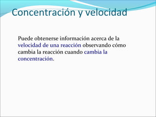 Concentración y velocidad

 Puede obtenerse información acerca de la
 velocidad de una reacción observando cómo
 cambia la reacción cuando cambia la
 concentración.
 
