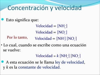 Concentración y velocidad
 Esto significa que:
                   Velocidad ∝ [NH4+]
                   Velocidad ∝ [NO2−]
   Por lo tanto,   Velocidad ∝ [NH+] [NO2−]
• Lo cual, cuando se escribe como una ecuación
  se vuelve:
                   Velocidad = k [NH4+] [NO2−]
 A esta ecuación se le llama ley de velocidad,
 y k es la constante de velocidad.
 