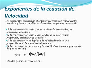 Exponentes de la ecuación de
Velocidad
Los exponentes determinan el orden de reacción con respecto a los 
 reactivos y la suma de ellos establece el orden general de reacción.

Si la concentración varía y no se ve afectada la velocidad, la 
  reacción es de orden 0
Si la concentración varía y la velocidad varía en la misma 
  proporción, la reacción es de orden 1
Si la concentración se duplica y la velocidad varía en una 
  proporción de 22, la reacción es de orden 2
Si la concentración se triplica y la velocidad varía en una proporción 
  de 32 es de orden 3
 
           Para  V = 

El orden general de reacción es 2
 