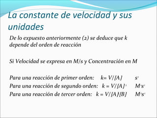 La constante de velocidad y sus
unidades
De lo expuesto anteriormente (2) se deduce que k 
depende del orden de reacción 

Si Velocidad se expresa en M/s y Concentración en M
 
Para una reacción de primer orden:     k= V/[A]     s-1
Para una reacción de segundo orden:   k = V/[A] 2   M-1s-1
Para una reacción de tercer orden:   k = V/[A]2[B]  M-2s-1
 