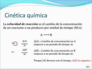 Cinética química
La velocidad de reacción es el cambio de la concentración
de un reactante o un producto por unidad de tiempo (M/s).

                           A        B
             ∆[A]     ∆[A] = Cambio de concentración en A
      V=-             respecto a un periodo de tiempo ∆t.
              ∆t
             ∆[B]     ∆[B] = Cambio de concentración en B
      V=
              ∆t      respecto a un periodo de tiempo ∆t.

                      Porque [A] decrece con el tiempo, ∆[A] es negativo.

                                                                    13.1
 