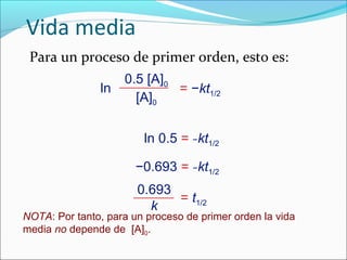 Vida media
 Para un proceso de primer orden, esto es:
                    0.5 [A]0
               ln            = −kt1/2
                      [A]0


                        ln 0.5 = −kt1/2

                       −0.693 = −kt1/2
                       0.693
                             = t1/2
                         k
NOTA: Por tanto, para un proceso de primer orden la vida
media no depende de [A]0.
 