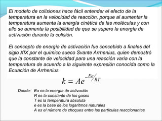 El modelo de colisiones hace fácil entender el efecto de la
temperatura en la velocidad de reacción, porque al aumentar la
temperatura aumenta la energía cinética de las moléculas y con
ello se aumenta la posibilidad de que se supere la energía de
activación durante la colisión.

El concepto de energía de activación fue concebido a finales del
siglo XIX por el químico sueco Svante Arrhenius, quien demostró
que la constante de velocidad para una reacción varía con la
temperatura de acuerdo a la siguiente expresión conocida como la
Ecuación de Arrhenius
                                  − Ea
                           k = Ae      RT

    Donde: Ea es la energía de activación
           R es la constante de los gases
           T es la temperatura absoluta
           e es la base de los logaritmos naturales
           A es el número de choques entre las partículas reaccionantes
 