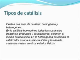 Existen dos tipos de catálisis: homogénea y
heterogénea.
En la catálisis homogénea todas las sustancias
(reactivos, productos y catalizadores) están en el
mismo estado físico. En la heterogénea en cambio el
catalizador es una sustancia sólida y las demás
sustancias están en otros estados físicos.
 